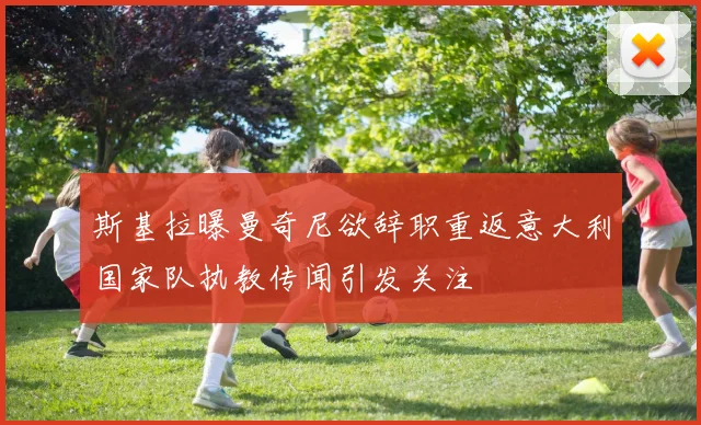 斯基拉曝曼奇尼欲辞职重返意大利国家队执教传闻引发关注