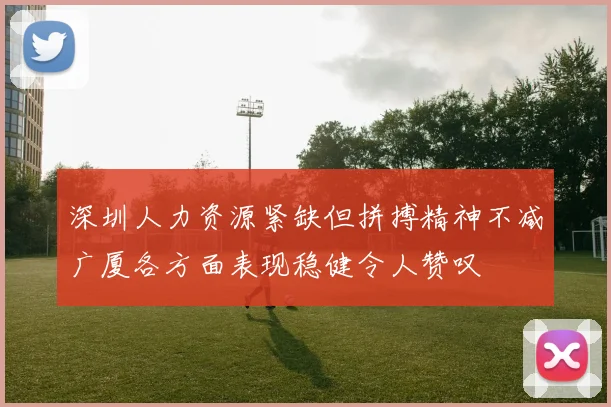 深圳人力资源紧缺但拼搏精神不减广厦各方面表现稳健令人赞叹