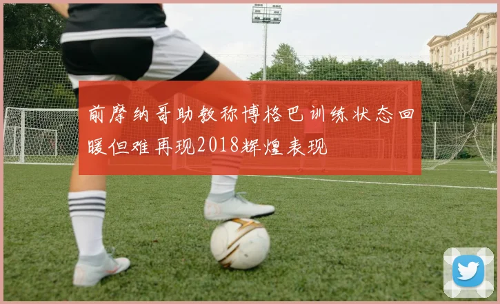前摩纳哥助教称博格巴训练状态回暖但难再现2018辉煌表现
