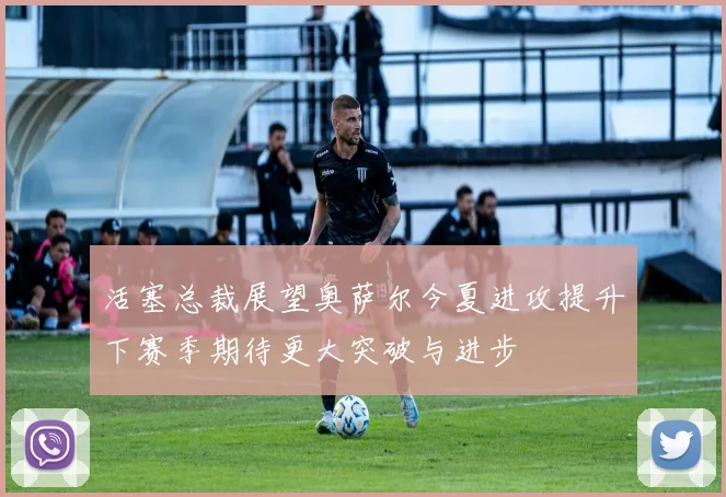 活塞总裁展望奥萨尔今夏进攻提升下赛季期待更大突破与进步