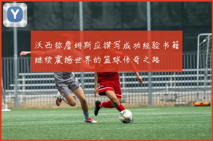 沃西称詹姆斯应撰写成功经验书籍继续震撼世界的篮球传奇之路