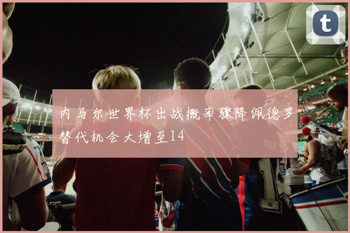 内马尔世界杯出战概率骤降佩德罗替代机会大增至14