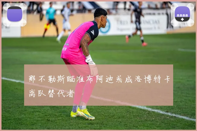 那不勒斯瞄准布阿迪或成洛博特卡离队替代者