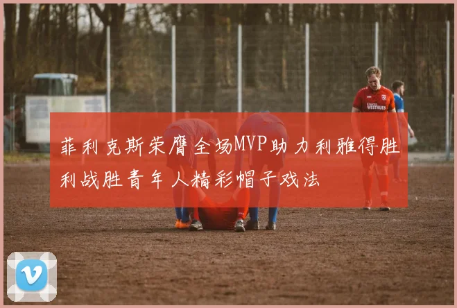 菲利克斯荣膺全场MVP助力利雅得胜利战胜青年人精彩帽子戏法