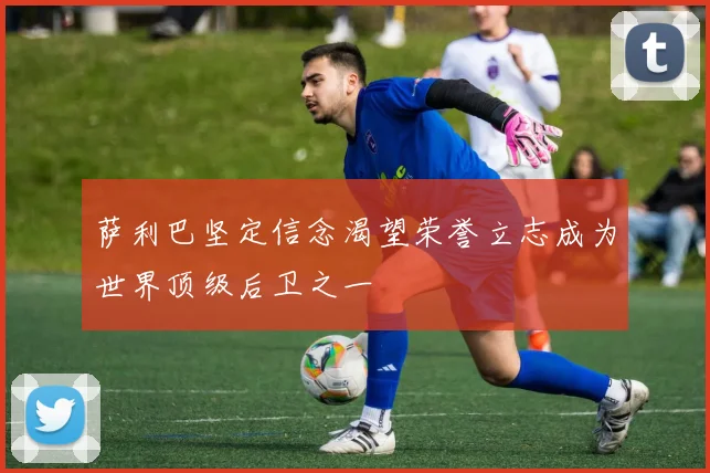 萨利巴坚定信念渴望荣誉立志成为世界顶级后卫之一