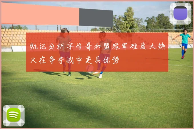 凯记分析字母哥加盟绿军难度大热火在争夺战中更具优势