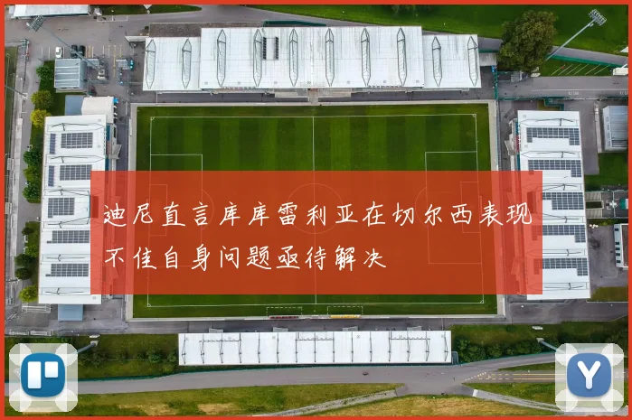迪尼直言库库雷利亚在切尔西表现不佳自身问题亟待解决