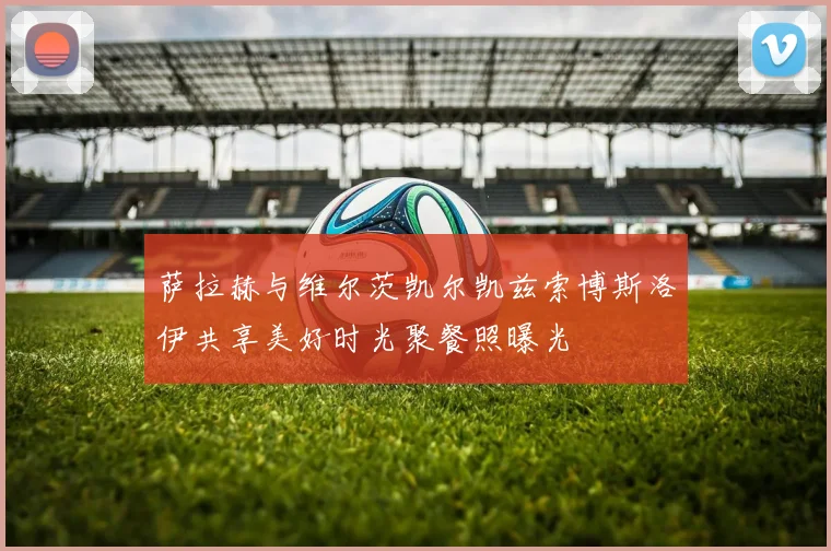 萨拉赫与维尔茨凯尔凯兹索博斯洛伊共享美好时光聚餐照曝光