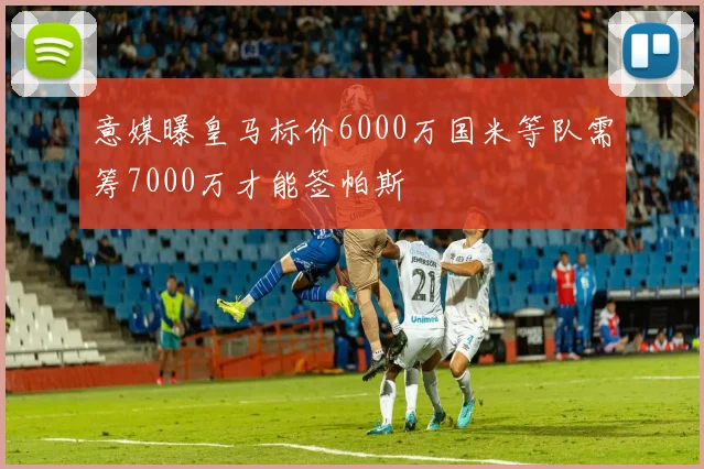 意媒曝皇马标价6000万国米等队需筹7000万才能签帕斯