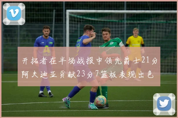 开拓者在半场战报中领先爵士21分阿夫迪亚贡献23分7篮板表现出色