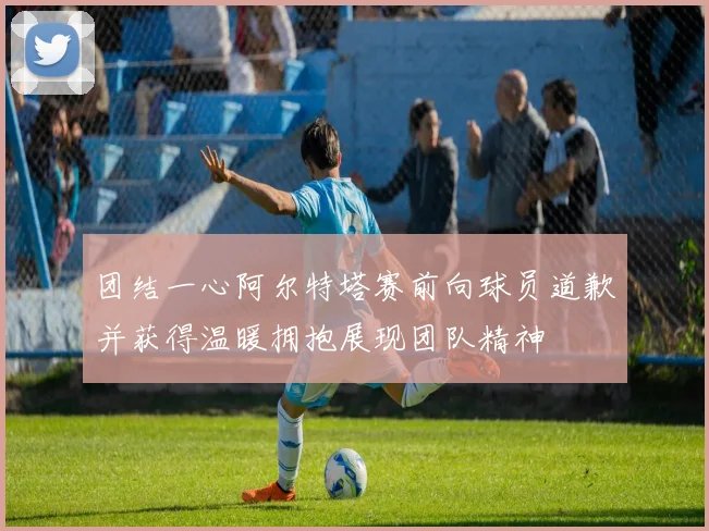 团结一心阿尔特塔赛前向球员道歉并获得温暖拥抱展现团队精神
