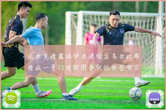 法尔克透露诺伊尔退役后乌尔比希将成一号门将斯图争取低价签努贝尔