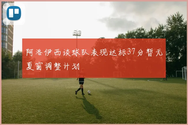 阿洛伊西谈球队表现达标37分暂无夏窗调整计划