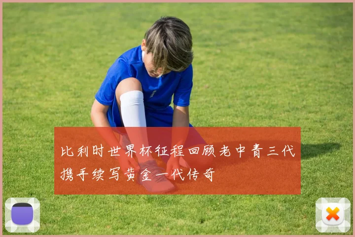 比利时世界杯征程回顾老中青三代携手续写黄金一代传奇