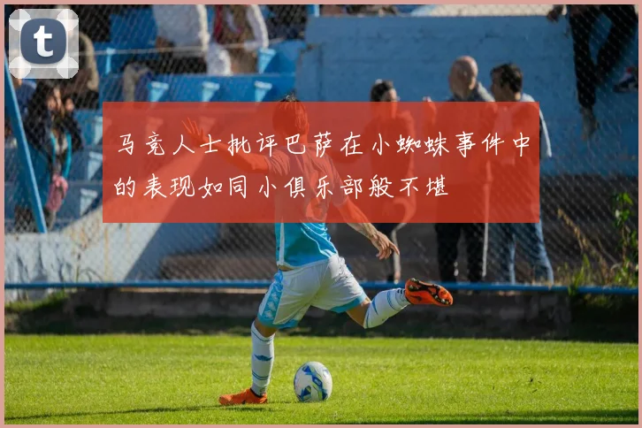 马竞人士批评巴萨在小蜘蛛事件中的表现如同小俱乐部般不堪
