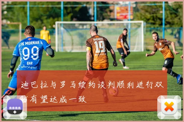 迪巴拉与罗马续约谈判顺利进行双方有望达成一致