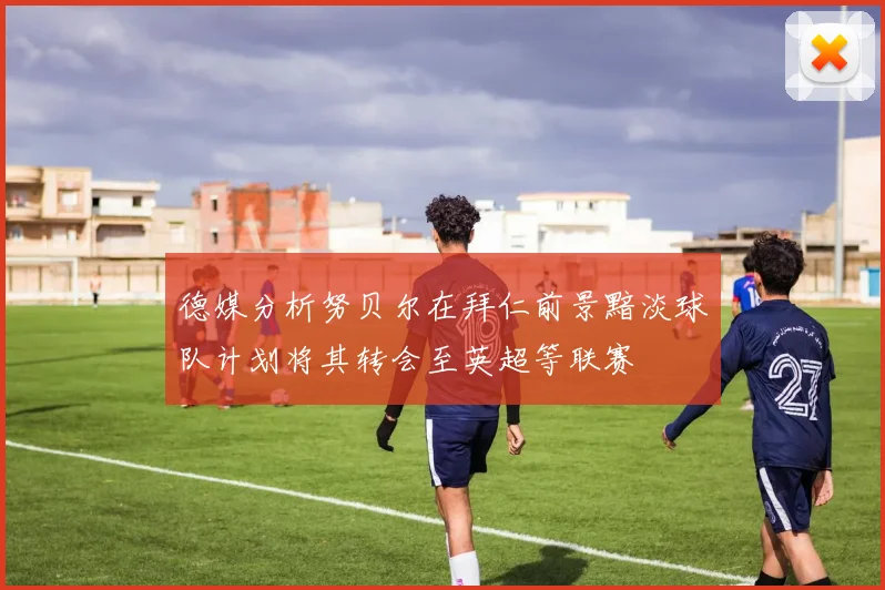 德媒分析努贝尔在拜仁前景黯淡球队计划将其转会至英超等联赛