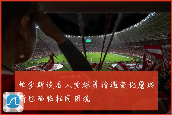 帕金斯谈名人堂球员待遇变化詹姆斯也面临相同困境