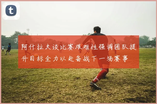 阿什拉夫谈比赛艰难性强调团队提升目标全力以赴备战下一场赛事