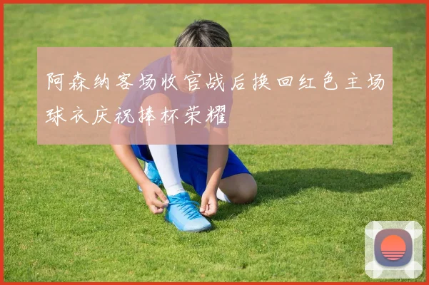 阿森纳客场收官战后换回红色主场球衣庆祝捧杯荣耀