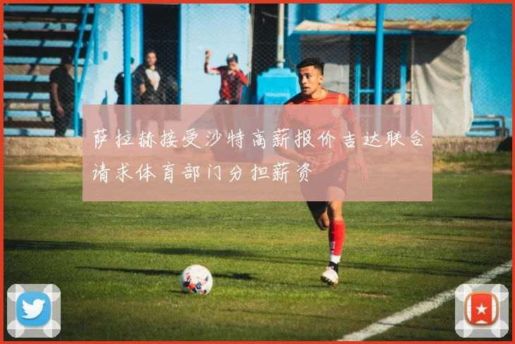 萨拉赫接受沙特高薪报价吉达联合请求体育部门分担薪资