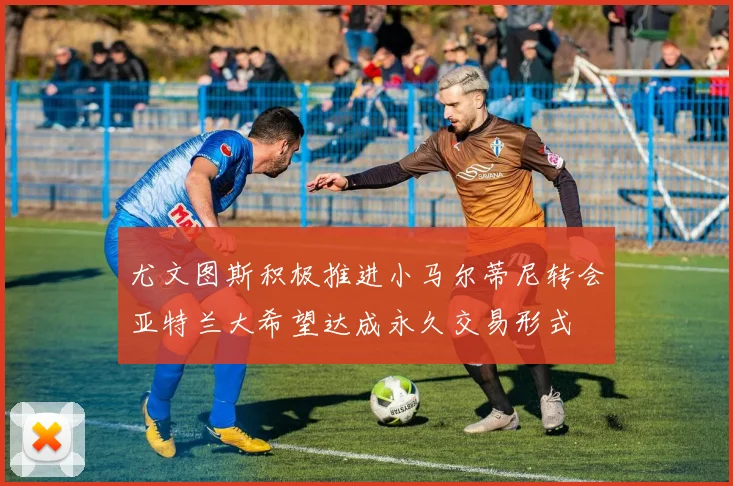 尤文图斯积极推进小马尔蒂尼转会亚特兰大希望达成永久交易形式