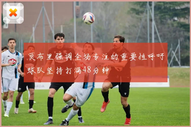 莫布里强调全场专注的重要性呼吁球队坚持打满48分钟